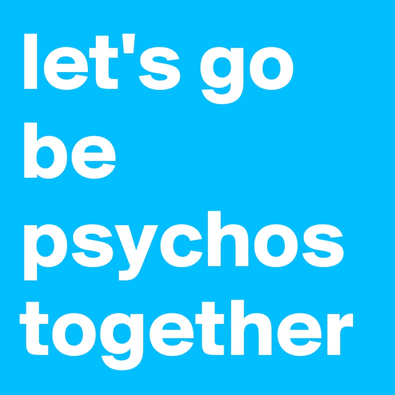 let's go be psychos together