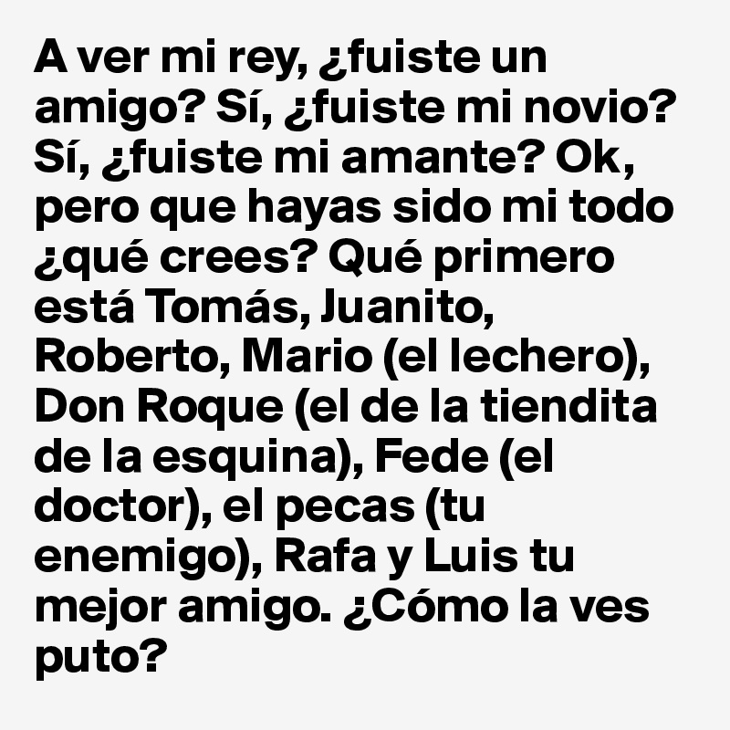 A ver mi rey, ¿fuiste un amigo? Sí, ¿fuiste mi novio? Sí, ¿fuiste mi amante? Ok, pero que hayas sido mi todo ¿qué crees? Qué primero está Tomás, Juanito, Roberto, Mario (el lechero), Don Roque (el de la tiendita de la esquina), Fede (el doctor), el pecas (tu enemigo), Rafa y Luis tu mejor amigo. ¿Cómo la ves puto? 