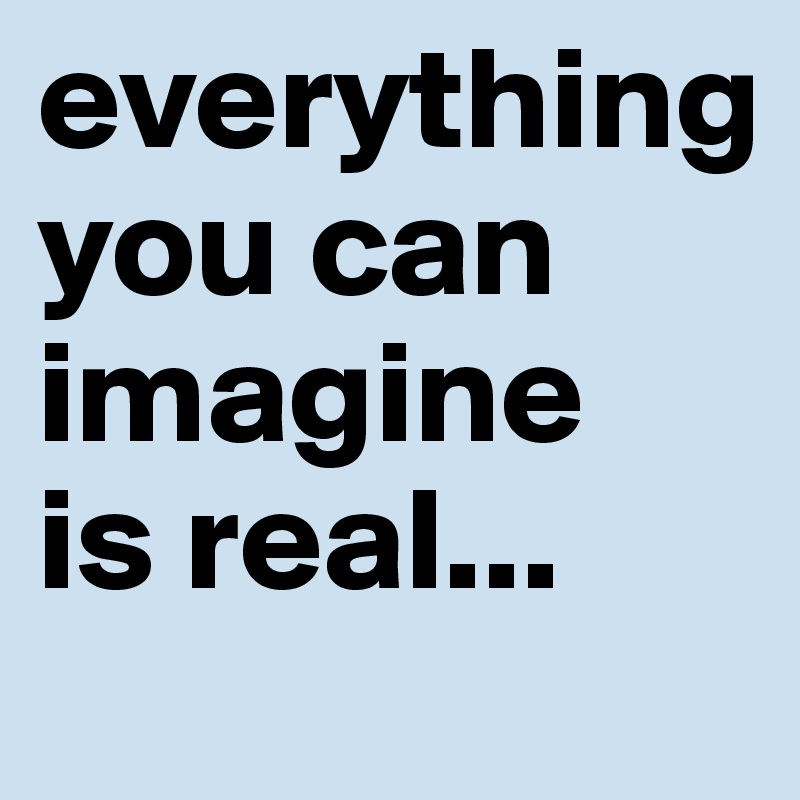 everything 
you can imagine 
is real...