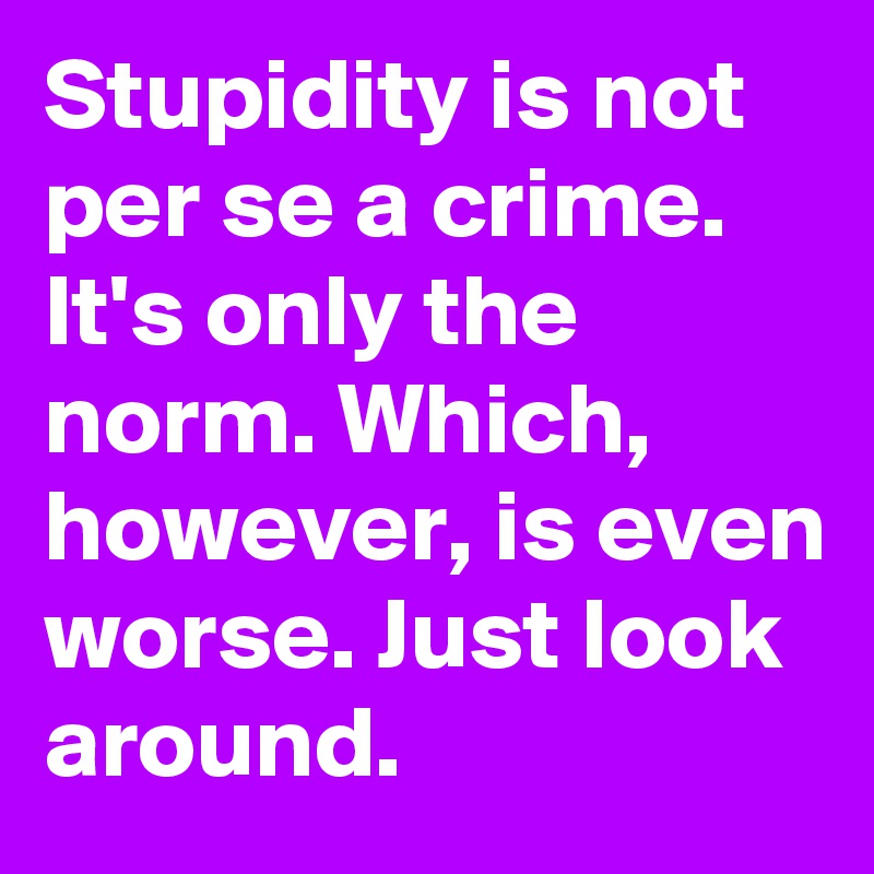 Stupidity is not per se a crime. It's only the norm. Which, however, is even worse. Just look around.