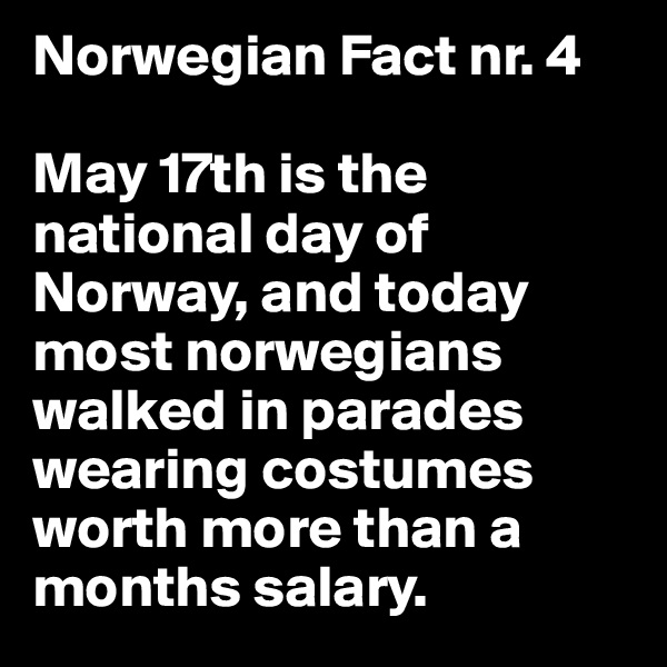 Norwegian Fact nr. 4

May 17th is the national day of Norway, and today most norwegians walked in parades wearing costumes worth more than a months salary.