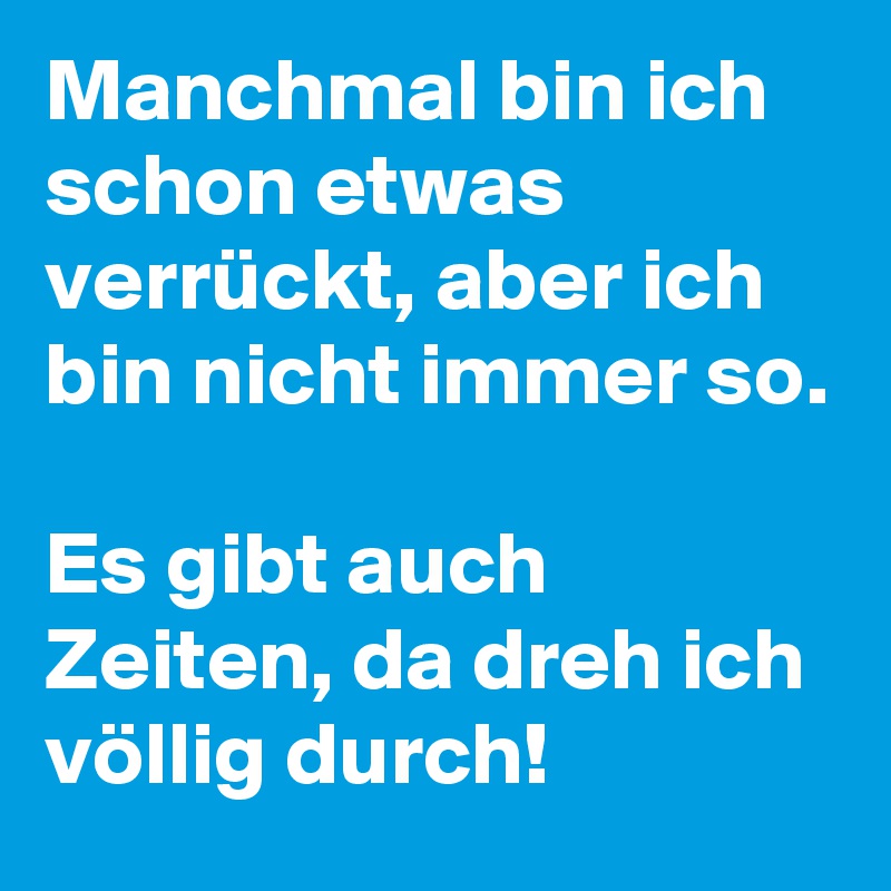 Manchmal bin ich schon etwas verrückt, aber ich bin nicht immer so. 

Es gibt auch Zeiten, da dreh ich völlig durch!