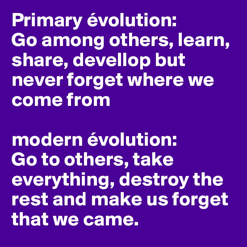 Primary évolution:
Go among others, learn, share, devellop but never forget where we come from

modern évolution:
Go to others, take everything, destroy the rest and make us forget that we came.