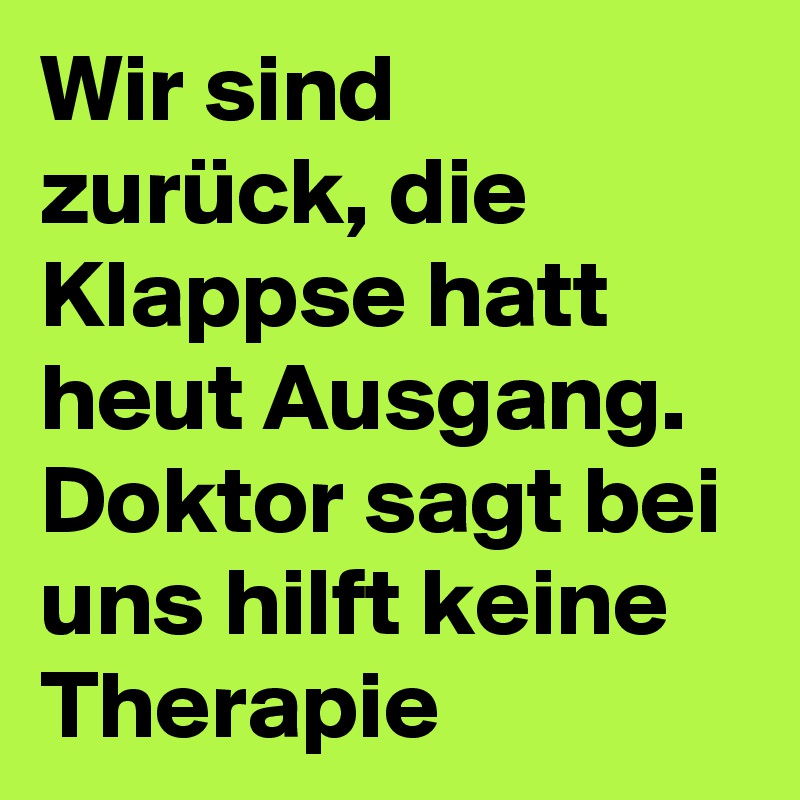 Wir sind zurück, die Klappse hatt heut Ausgang. Doktor sagt bei uns hilft keine Therapie