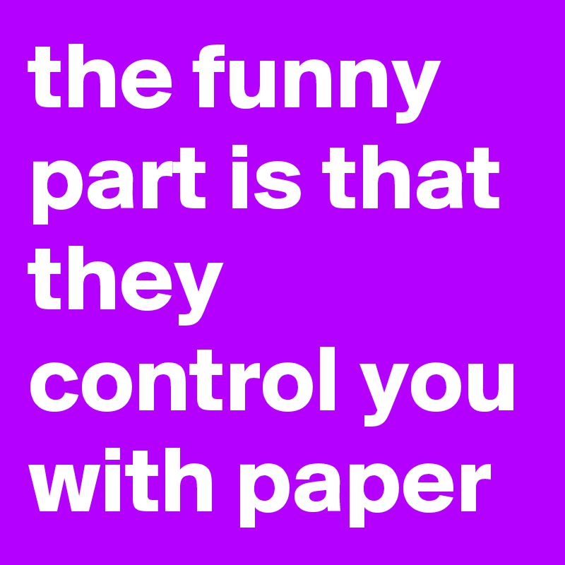 the funny part is that they control you with paper