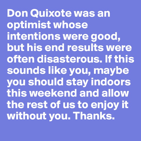 Don Quixote was an optimist whose intentions were good, but his end results were often disasterous. If this sounds like you, maybe you should stay indoors this weekend and allow the rest of us to enjoy it without you. Thanks.