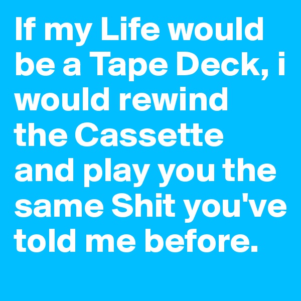 If my Life would be a Tape Deck, i would rewind the Cassette and play you the same Shit you've told me before.