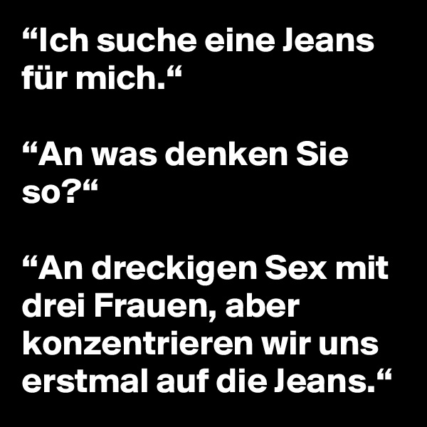“Ich suche eine Jeans für mich.“

“An was denken Sie so?“

“An dreckigen Sex mit drei Frauen, aber konzentrieren wir uns erstmal auf die Jeans.“