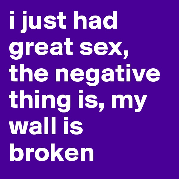 i just had great sex, the negative thing is, my wall is broken