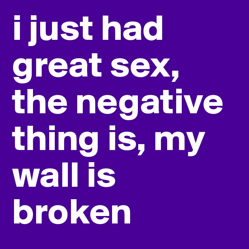 i just had great sex, the negative thing is, my wall is broken