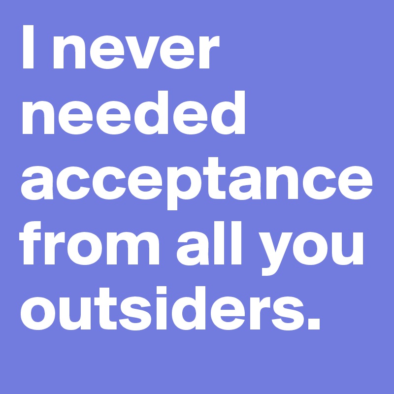 I never needed acceptance from all you outsiders.