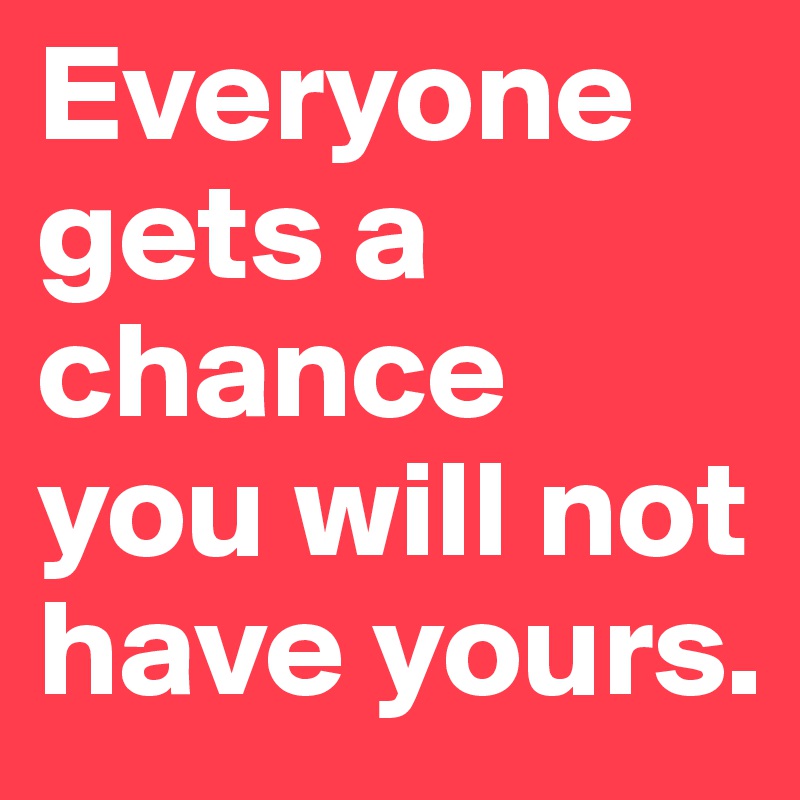 Everyone gets a chance you will not have yours.