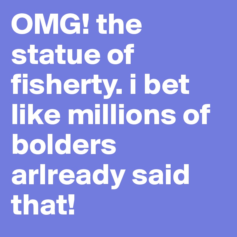 OMG! the statue of fisherty. i bet like millions of bolders arlready said that!