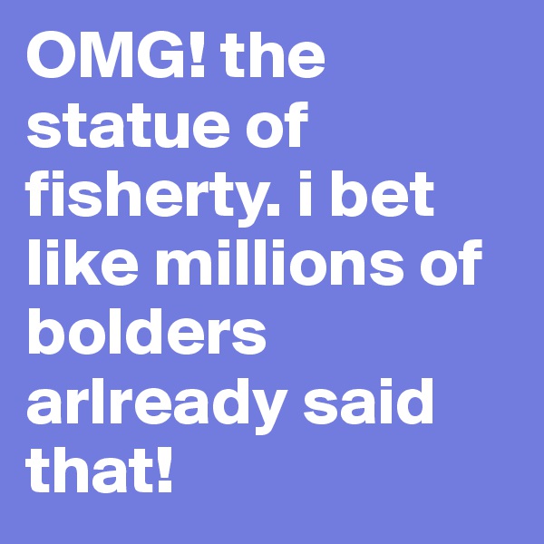 OMG! the statue of fisherty. i bet like millions of bolders arlready said that!