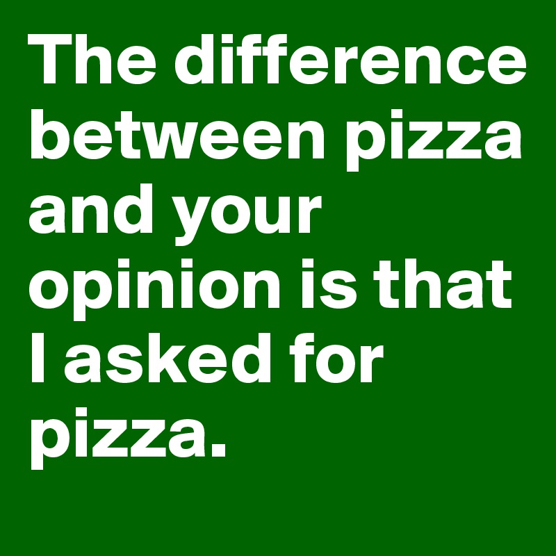 The difference between pizza and your opinion is that I asked for pizza. 