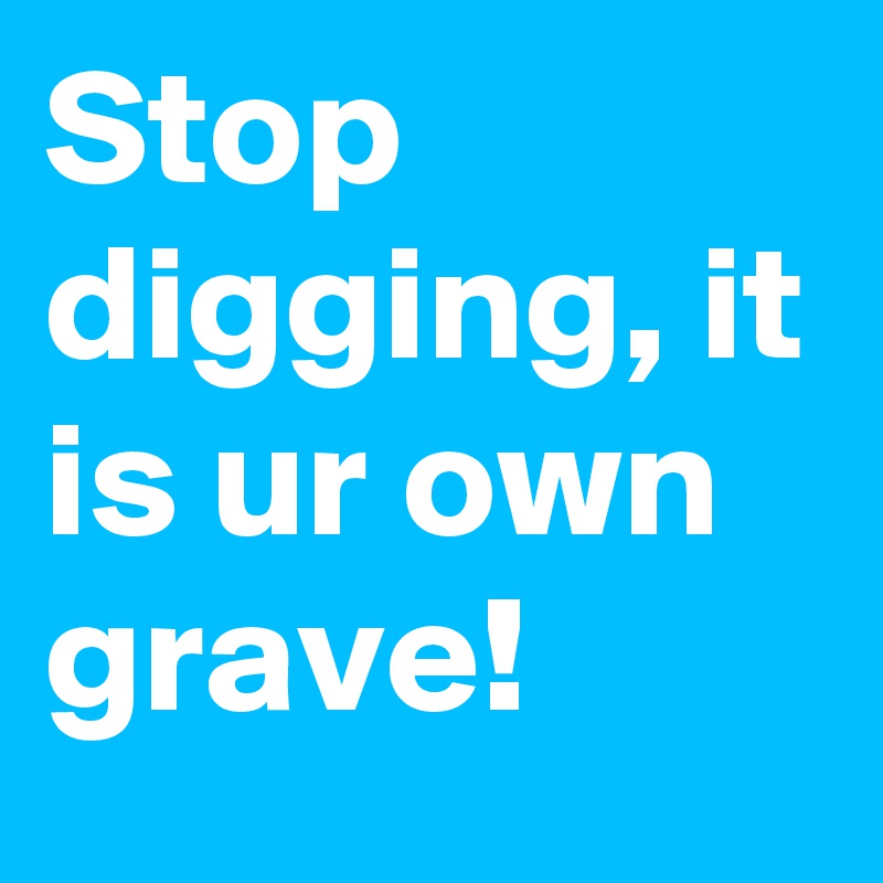 Stop digging, it is ur own grave!