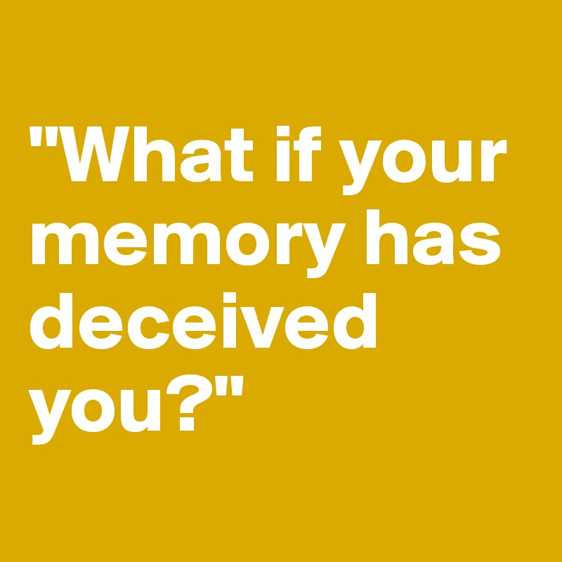 
"What if your memory has deceived 
you?"
