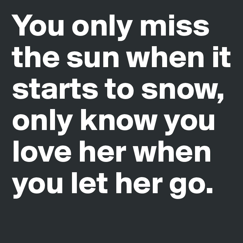 You only miss the sun when it starts to snow, only know you love her when you let her go.