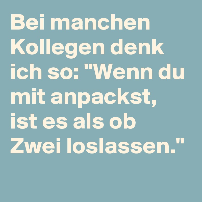 Bei manchen Kollegen denk ich so: "Wenn du mit anpackst, ist es als ob Zwei loslassen."
