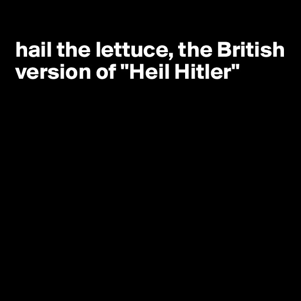 
hail the lettuce, the British version of "Heil Hitler"







