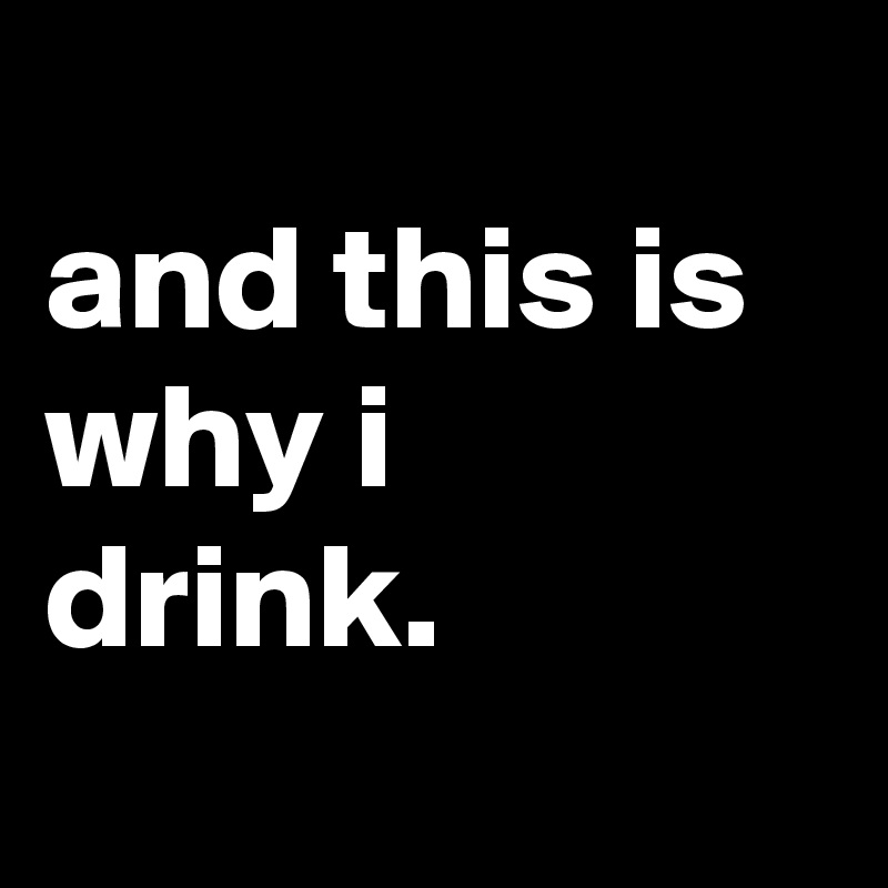 
and this is why i drink.
