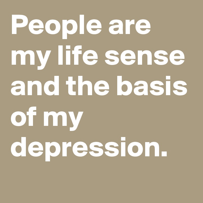 People are my life sense and the basis of my depression.