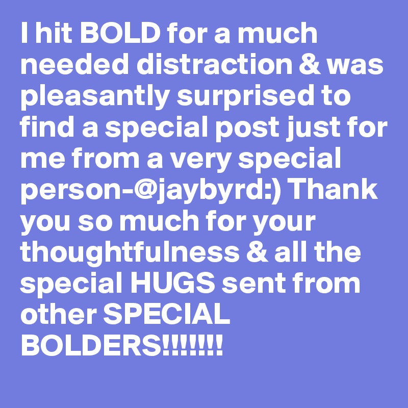 I hit BOLD for a much needed distraction & was pleasantly surprised to find a special post just for me from a very special person-@jaybyrd:) Thank you so much for your thoughtfulness & all the special HUGS sent from other SPECIAL BOLDERS!!!!!!!