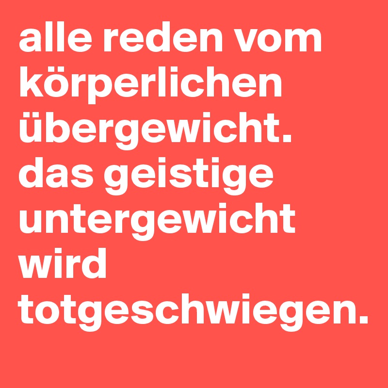 alle reden vom körperlichen übergewicht. das geistige untergewicht wird totgeschwiegen.