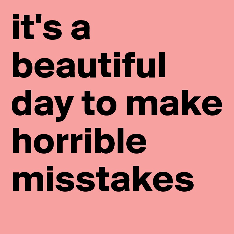 it's a beautiful day to make horrible misstakes