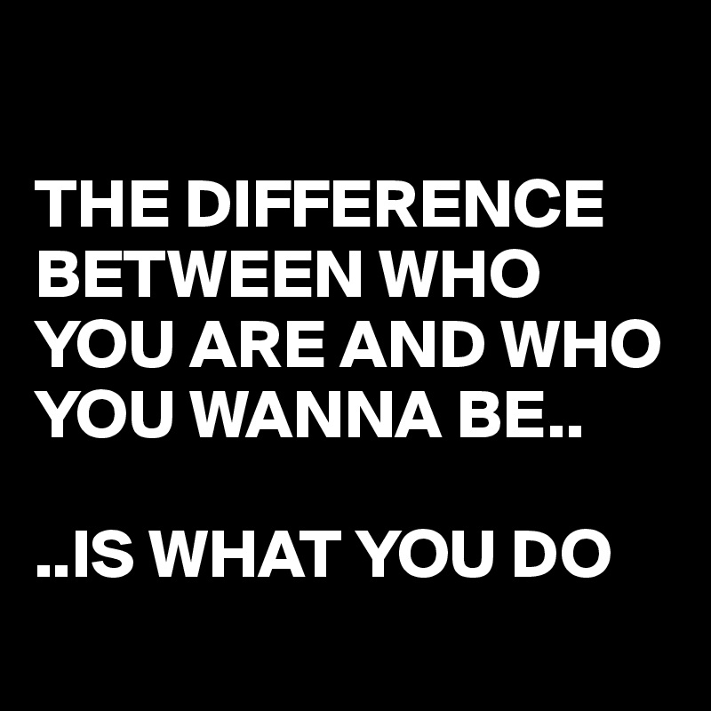 

THE DIFFERENCE BETWEEN WHO YOU ARE AND WHO YOU WANNA BE..

..IS WHAT YOU DO
