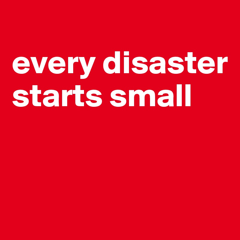 
every disaster starts small


