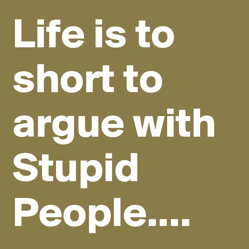 Life is to short to argue with Stupid People....