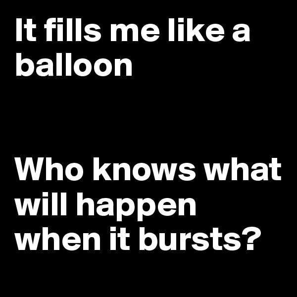 It fills me like a balloon


Who knows what will happen when it bursts?