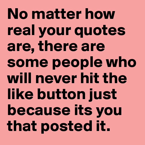No matter how real your quotes are, there are some people who will never hit the like button just because its you that posted it. 
