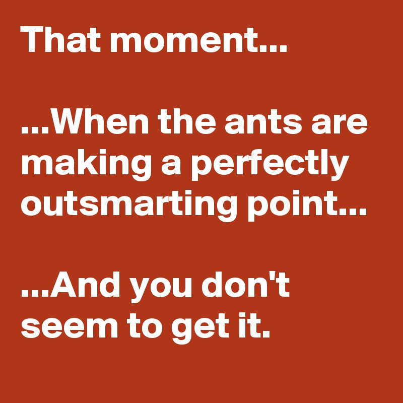 That moment...

...When the ants are making a perfectly outsmarting point...

...And you don't seem to get it.