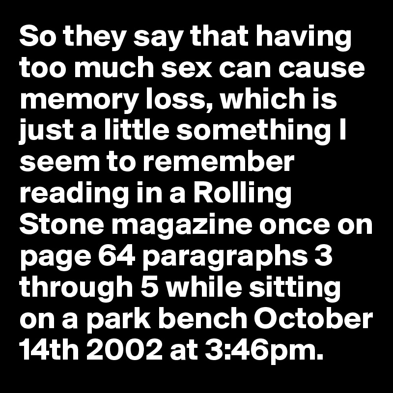 So they say that having too much sex can cause memory loss, which is just a little something I seem to remember reading in a Rolling Stone magazine once on page 64 paragraphs 3 through 5 while sitting on a park bench October 14th 2002 at 3:46pm.