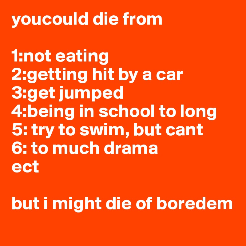 youcould die from 

1:not eating
2:getting hit by a car
3:get jumped 
4:being in school to long
5: try to swim, but cant
6: to much drama
ect 

but i might die of boredem