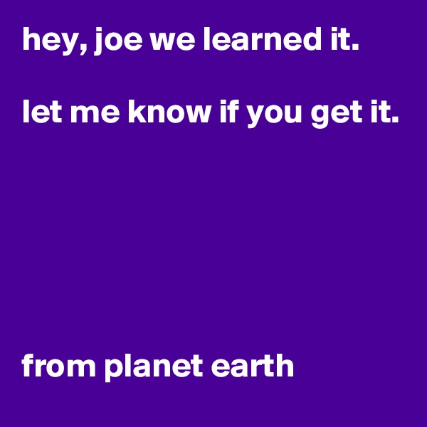 hey, joe we learned it. 

let me know if you get it.






from planet earth