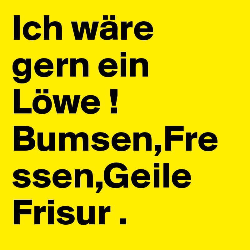 Ich wäre gern ein Löwe ! Bumsen,Fressen,Geile Frisur . 