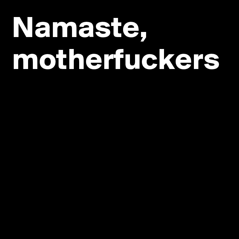 Namaste,
motherfuckers