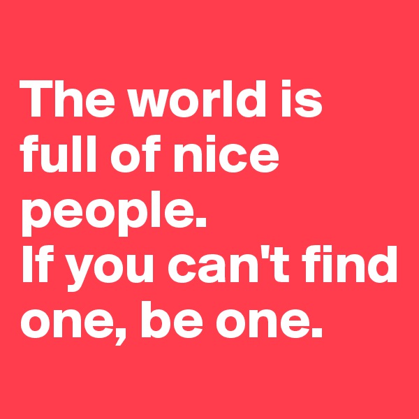 
The world is full of nice people. 
If you can't find one, be one.