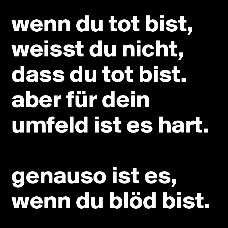 wenn du tot bist, weisst du nicht, dass du tot bist. aber für dein umfeld ist es hart.

genauso ist es, wenn du blöd bist.