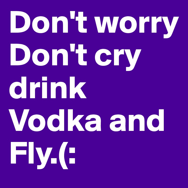 Don't worry Don't cry drink Vodka and Fly.(: