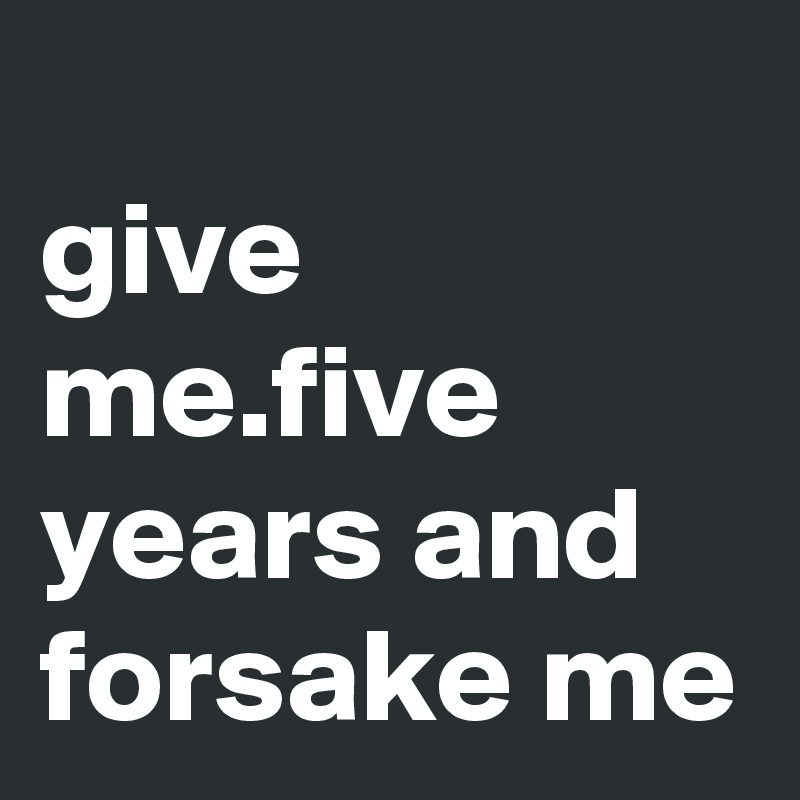 
give me.five years and forsake me
