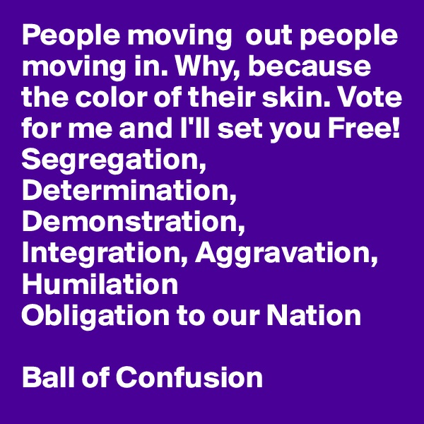 People moving  out people moving in. Why, because the color of their skin. Vote for me and I'll set you Free!
Segregation, Determination, Demonstration, Integration, Aggravation, Humilation
Obligation to our Nation

Ball of Confusion