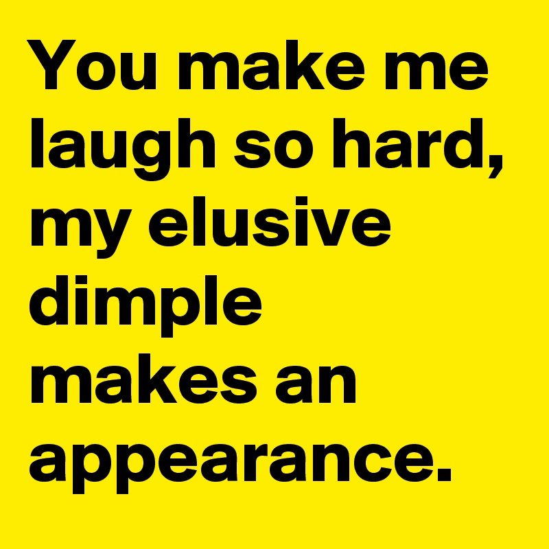 You make me laugh so hard, my elusive dimple makes an appearance.