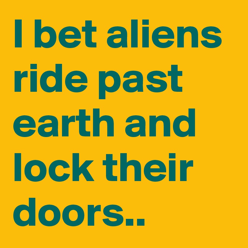 I bet aliens ride past earth and lock their doors..