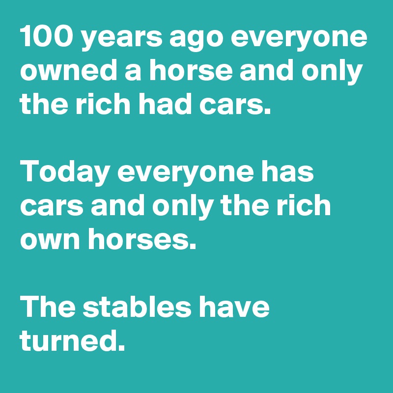 100 years ago everyone owned a horse and only the rich had cars.

Today everyone has cars and only the rich own horses.

The stables have turned.