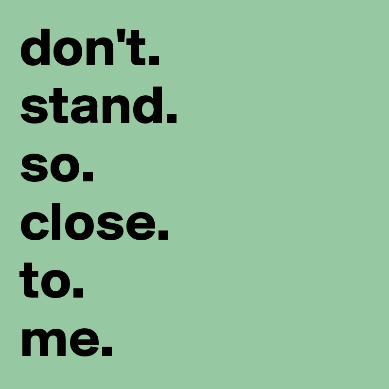 don't.
stand.
so.
close.
to.
me.