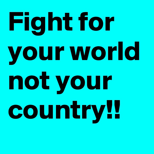 Fight for your world not your country!!